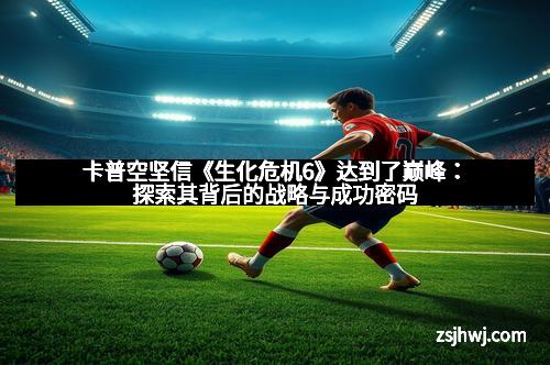 卡普空坚信《生化危机6》达到了巅峰：探索其背后的战略与成功密码